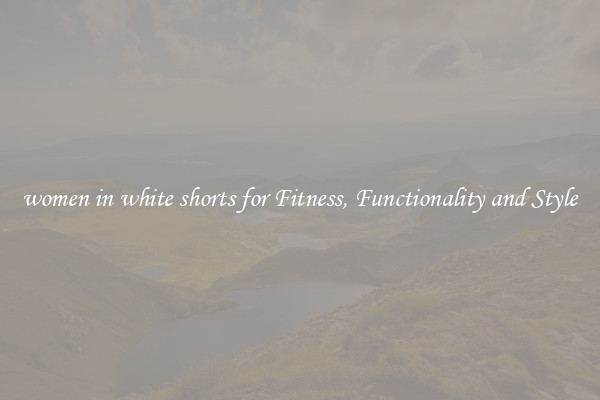 women in white shorts for Fitness, Functionality and Style