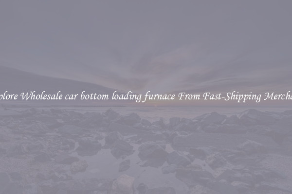 Explore Wholesale car bottom loading furnace From Fast-Shipping Merchants