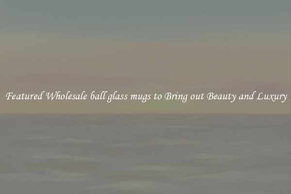Featured Wholesale ball glass mugs to Bring out Beauty and Luxury