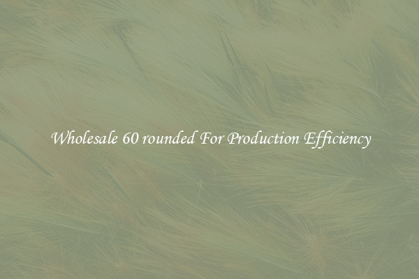 Wholesale 60 rounded For Production Efficiency